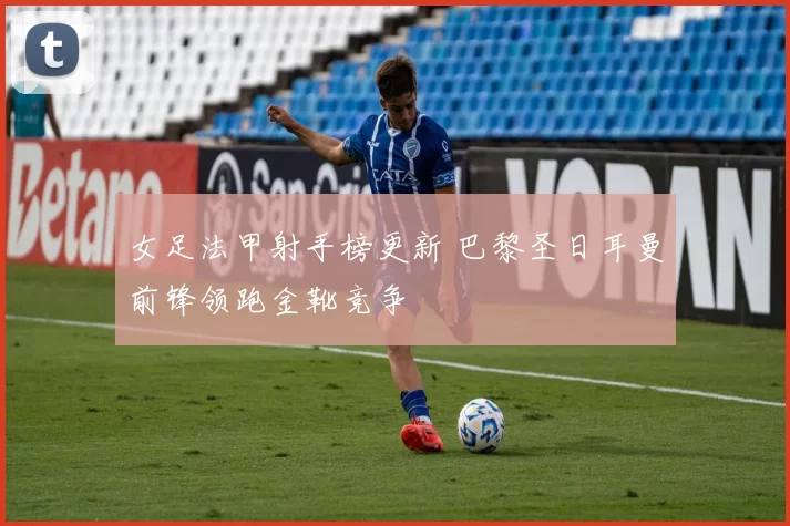 女足法甲射手榜更新 巴黎圣日耳曼前锋领跑金靴竞争