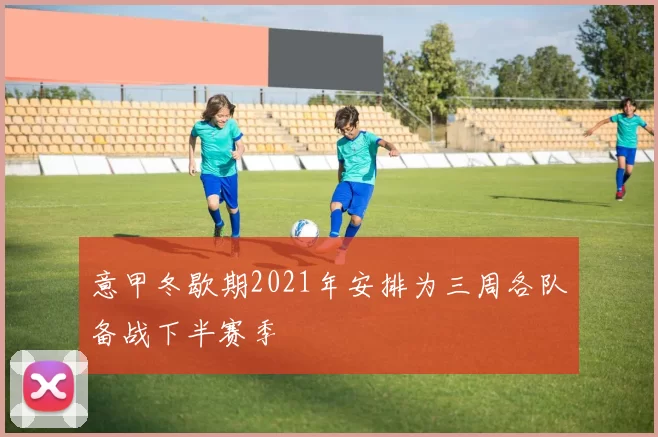 意甲冬歇期2021年安排为三周各队备战下半赛季