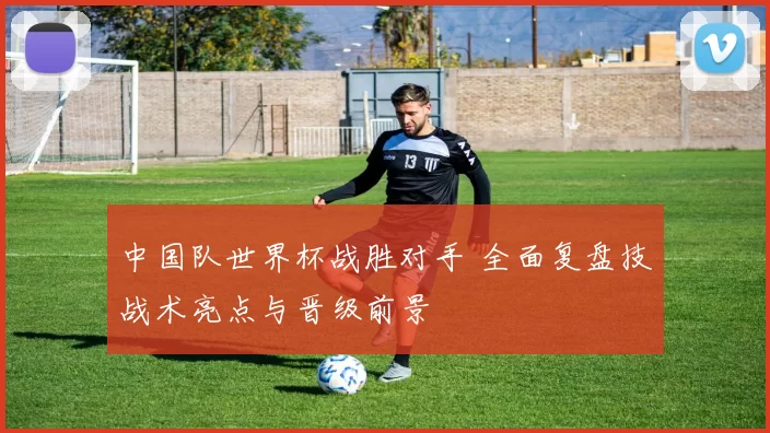 中国队世界杯战胜对手 全面复盘技战术亮点与晋级前景