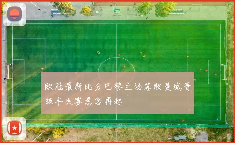 欧冠最新比分巴黎主场落败曼城晋级半决赛悬念再起