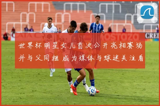 世界杯明星女儿首次公开亮相赛场并与父同框 成为媒体与球迷关注看点