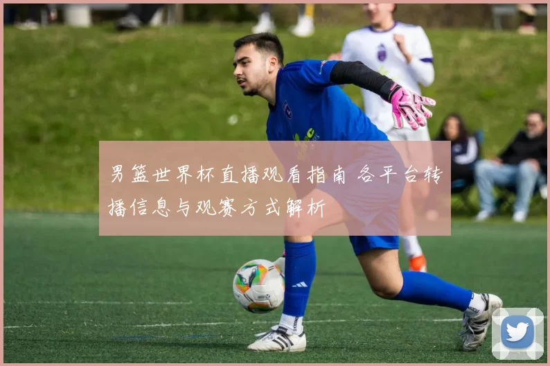 男篮世界杯直播观看指南 各平台转播信息与观赛方式解析