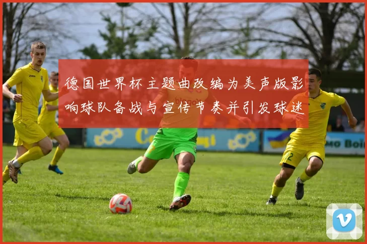 德国世界杯主题曲改编为美声版影响球队备战与宣传节奏并引发球迷关注