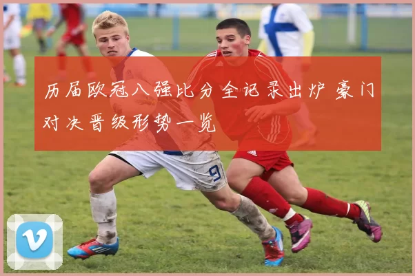 历届欧冠八强比分全记录出炉 豪门对决晋级形势一览