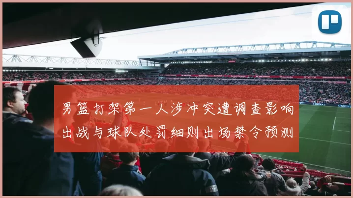 男篮打架第一人涉冲突遭调查影响出战与球队处罚细则出场禁令预测