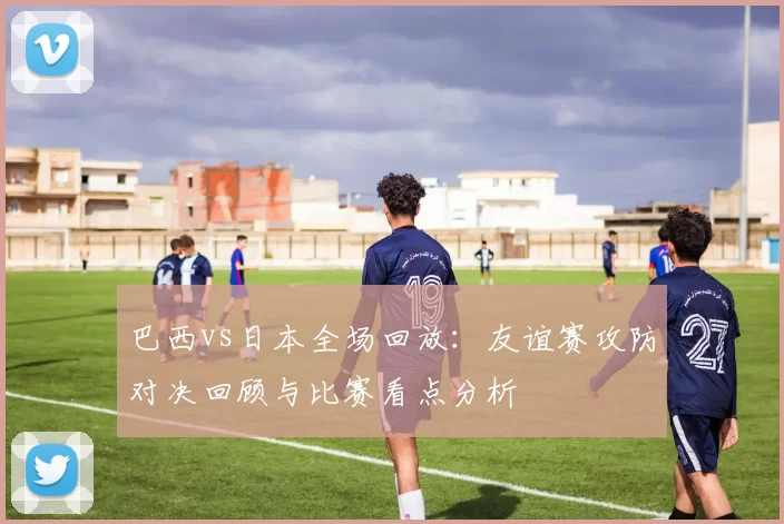 巴西vs日本全场回放：友谊赛攻防对决回顾与比赛看点分析