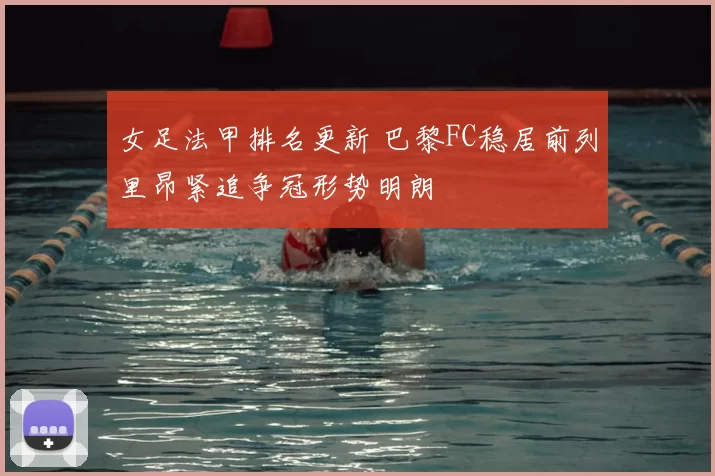 女足法甲排名更新 巴黎FC稳居前列里昂紧追争冠形势明朗