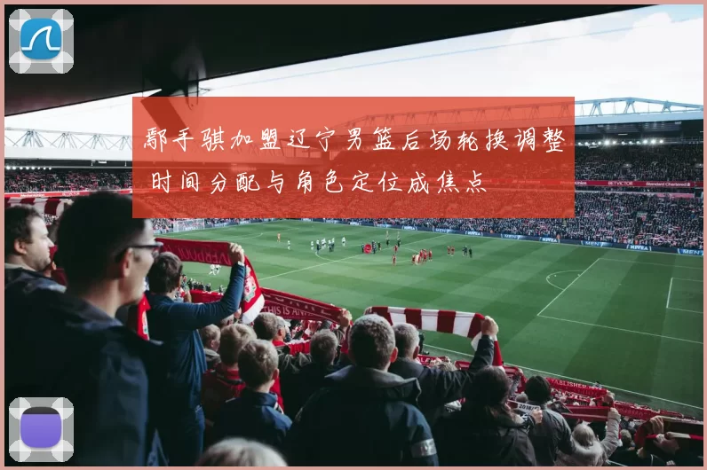 鄢手骐加盟辽宁男篮后场轮换调整 时间分配与角色定位成焦点