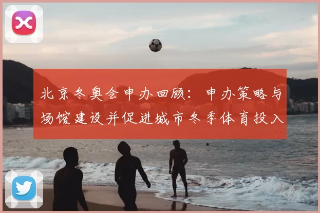 北京冬奥会申办回顾：申办策略与场馆建设并促进城市冬季体育投入