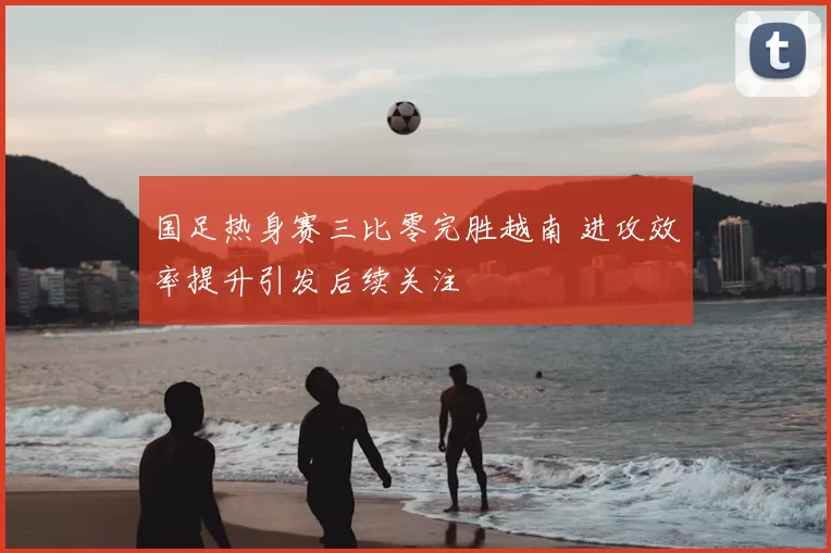 国足热身赛三比零完胜越南 进攻效率提升引发后续关注