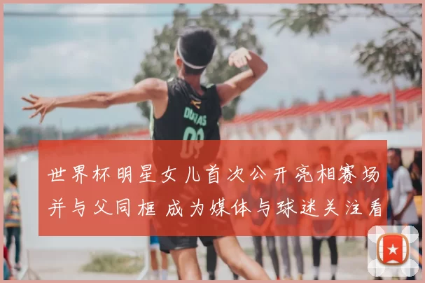 世界杯明星女儿首次公开亮相赛场并与父同框 成为媒体与球迷关注看点