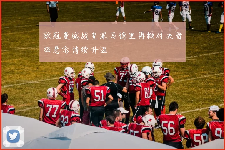 欧冠曼城战皇家马德里再掀对决晋级悬念持续升温