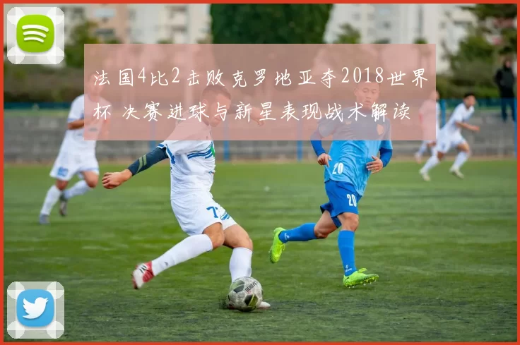 法国4比2击败克罗地亚夺2018世界杯 决赛进球与新星表现战术解读