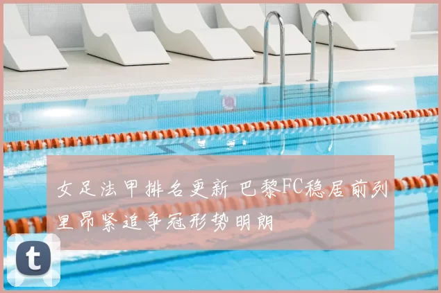 女足法甲排名更新 巴黎FC稳居前列里昂紧追争冠形势明朗