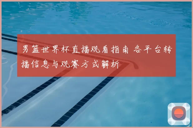 男篮世界杯直播观看指南 各平台转播信息与观赛方式解析