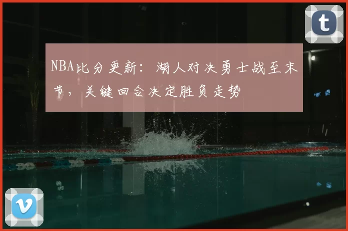 NBA比分更新：湖人对决勇士战至末节，关键回合决定胜负走势
