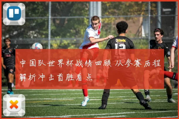 中国队世界杯战绩回顾 从参赛历程解析冲击首胜看点