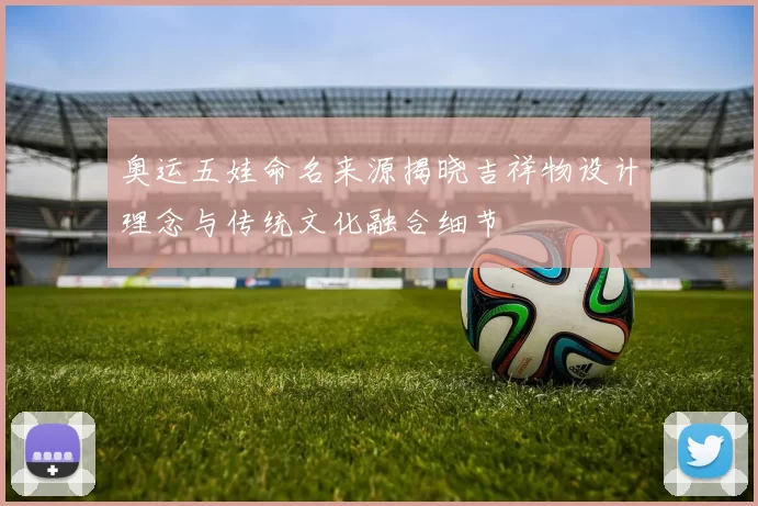 奥运五娃命名来源揭晓吉祥物设计理念与传统文化融合细节