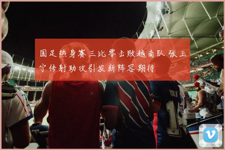 国足热身赛三比零击败越南队 张玉宁传射助攻引发新阵容期待
