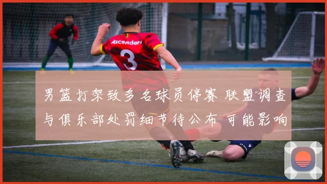 男篮打架致多名球员停赛 联盟调查与俱乐部处罚细节待公布 可能影响赛程