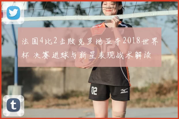 法国4比2击败克罗地亚夺2018世界杯 决赛进球与新星表现战术解读