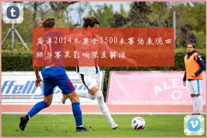 周洋2014冬奥会1500米赛场表现回顾与赛果影响深度解读