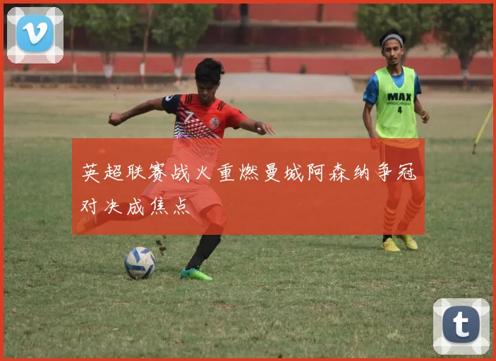 英超联赛战火重燃曼城阿森纳争冠对决成焦点