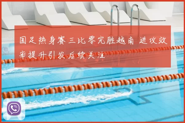 国足热身赛三比零完胜越南 进攻效率提升引发后续关注