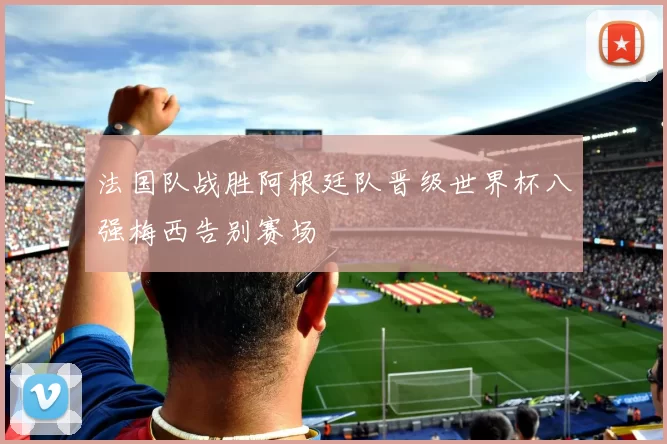 法国队战胜阿根廷队晋级世界杯八强梅西告别赛场