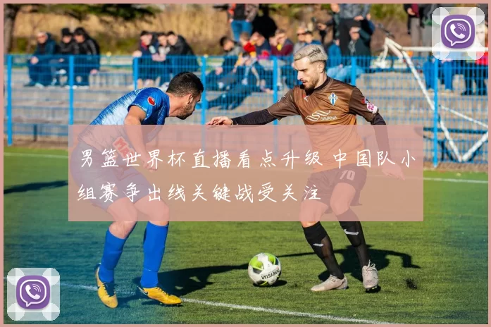 男篮世界杯直播看点升级 中国队小组赛争出线关键战受关注