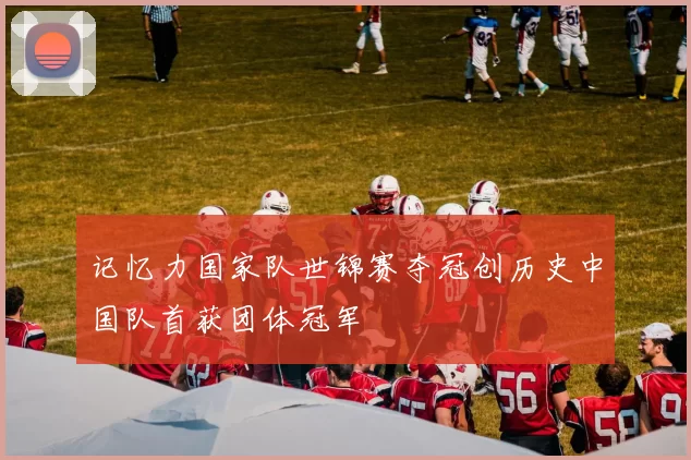 记忆力国家队世锦赛夺冠创历史中国队首获团体冠军