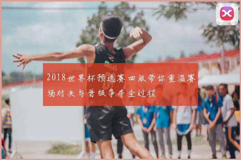 2018世界杯预选赛回放带你重温赛场对决与晋级争夺全过程