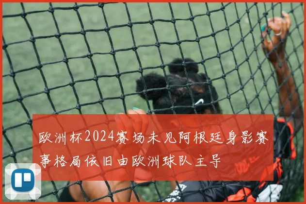 欧洲杯2024赛场未见阿根廷身影赛事格局依旧由欧洲球队主导