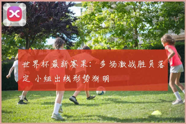 世界杯最新赛果：多场激战胜负落定 小组出线形势渐明