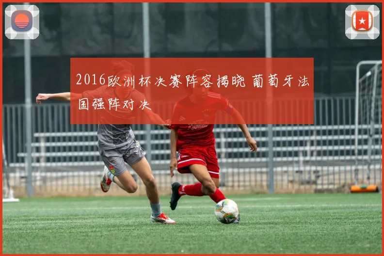2016欧洲杯决赛阵容揭晓 葡萄牙法国强阵对决